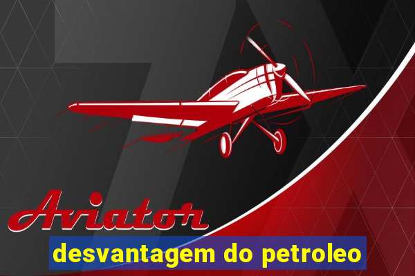 desvantagem do petroleo